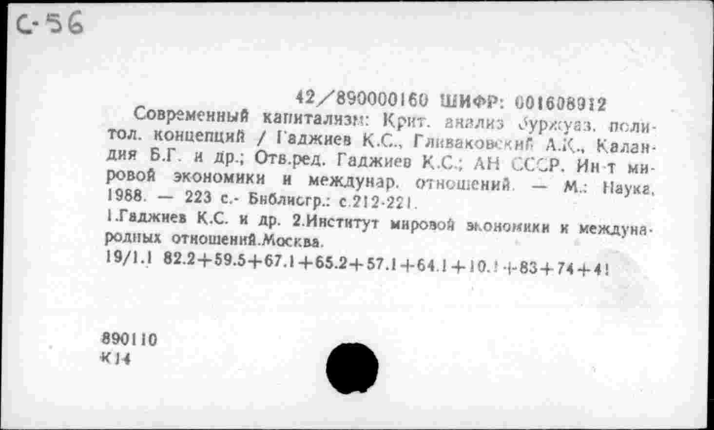 ﻿0-56
42/89000016(1 ШИФР: 001608912
Современный капитализм: Крит, анализ дурхсуаз. поли-дия БгТ? [алжиев КС” Гл“ваковА.<иГ- А.К, Калан-Дия Б.Г. и др.; Отв.ред. Гаджиев КС.; АН СССР. Ин т ми-и междУнаР- отношений — м.: Науке 1Уоо. — 223 с,- Бнблисгр.: с.212-221.
НГаджиев К.С. и др. 2.Инстнтут мировой экономики к международных отношений.Москва
19/1.1 82.24-59.5+67.1+65.2+57.1+64.1+ 10.! (-83 + 74 + 4!
890110 К14